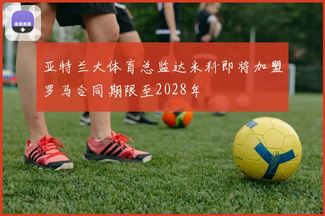 亚特兰大体育总监达米科即将加盟罗马合同期限至2028年