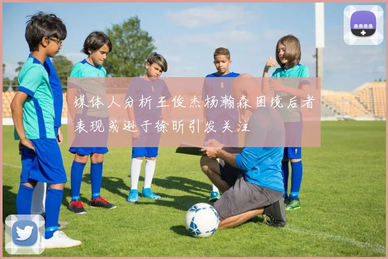 媒体人分析王俊杰杨瀚森困境后者表现或逊于徐昕引发关注