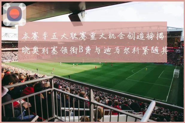 本赛季五大联赛重大机会创造榜揭晓奥利塞领衔B费与迪马尔科紧随其后