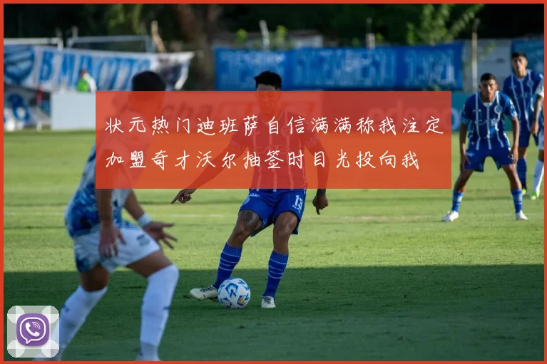 状元热门迪班萨自信满满称我注定加盟奇才沃尔抽签时目光投向我