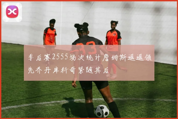 季后赛2555场次统计詹姆斯遥遥领先乔丹库科奇紧随其后