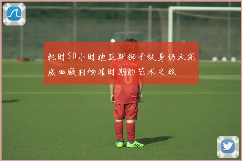 耗时50小时迪亚斯狮子纹身仍未完成回顾利物浦时期的艺术之旅