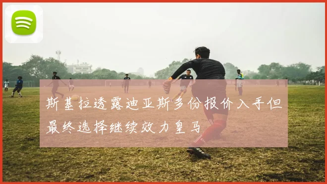 斯基拉透露迪亚斯多份报价入手但最终选择继续效力皇马