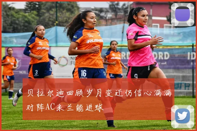 贝拉尔迪回顾岁月变迁仍信心满满对阵AC米兰能进球