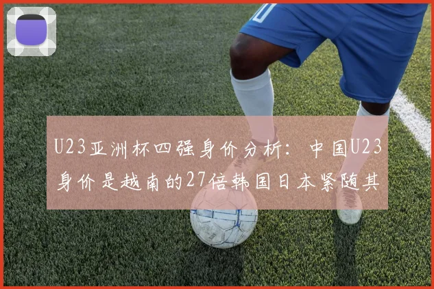 U23亚洲杯四强身价分析：中国U23身价是越南的27倍韩国日本紧随其后