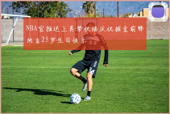 NBA官推送上真挚祝福庆祝掘金前锋纳吉25岁生日快乐