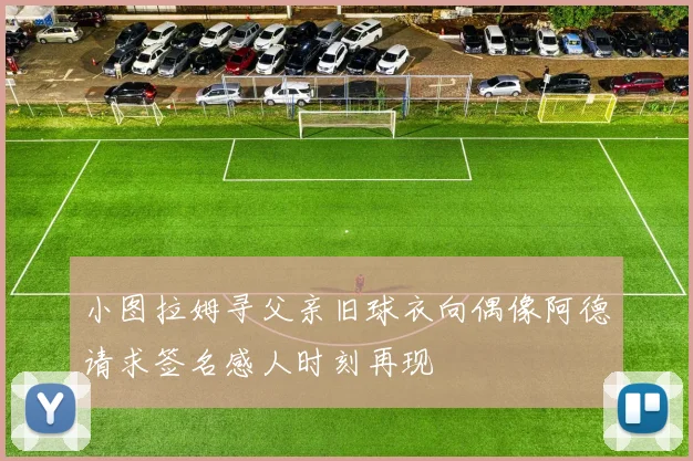 小图拉姆寻父亲旧球衣向偶像阿德请求签名感人时刻再现