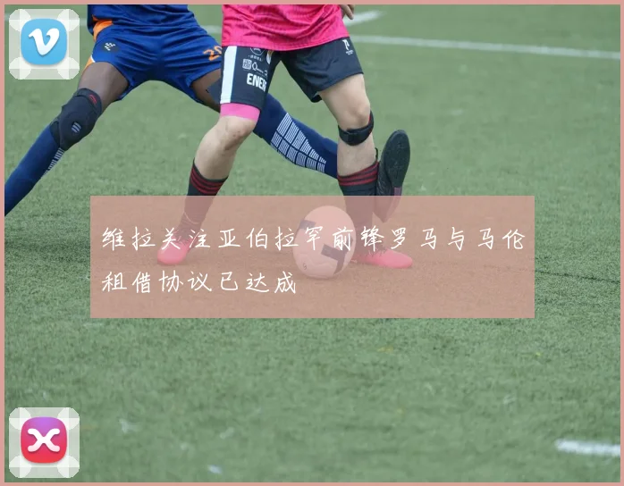 维拉关注亚伯拉罕前锋罗马与马伦租借协议已达成
