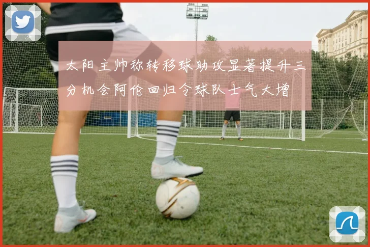 太阳主帅称转移球助攻显著提升三分机会阿伦回归令球队士气大增