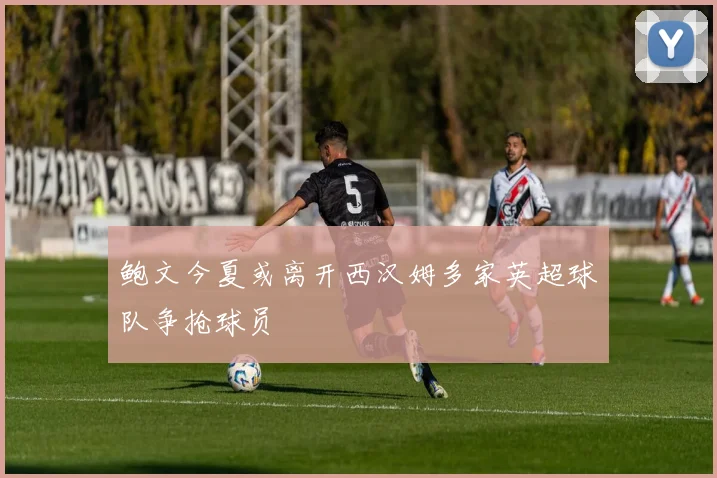 鲍文今夏或离开西汉姆多家英超球队争抢球员