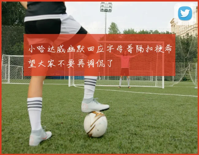 小哈达威幽默回应字母哥隔扣梗希望大家不要再调侃了