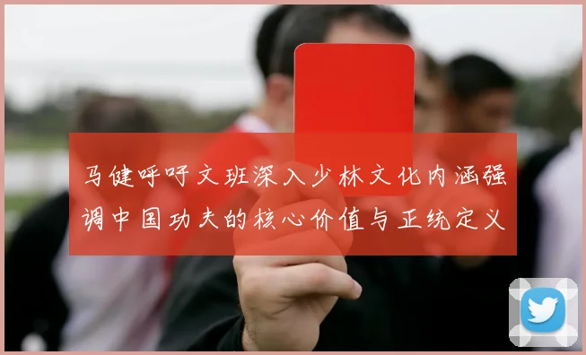 马健呼吁文班深入少林文化内涵强调中国功夫的核心价值与正统定义