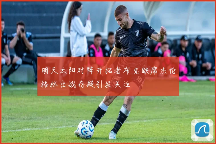 明天太阳对阵开拓者布克缺席杰伦格林出战存疑引发关注