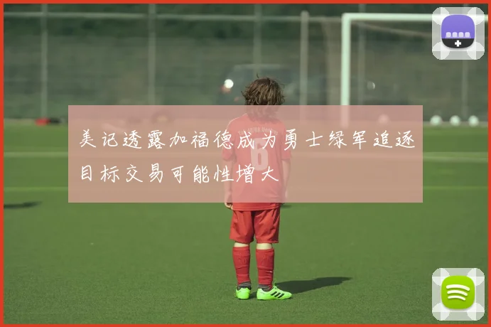美记透露加福德成为勇士绿军追逐目标交易可能性增大