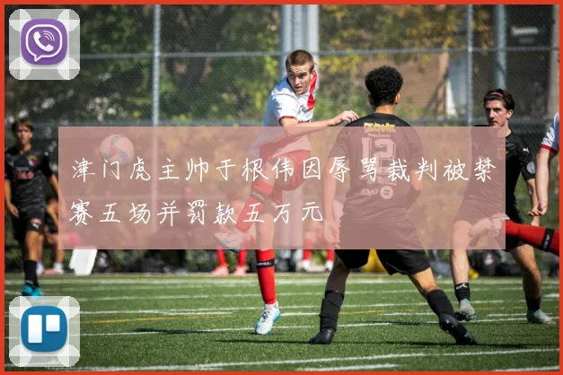 津门虎主帅于根伟因辱骂裁判被禁赛五场并罚款五万元