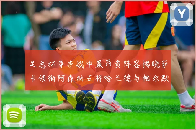 足总杯争夺战中最昂贵阵容揭晓萨卡领衔阿森纳五将哈兰德与帕尔默同在列