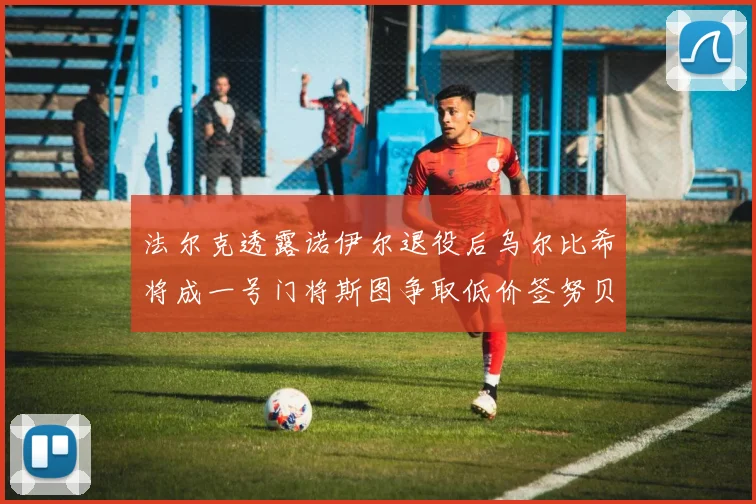 法尔克透露诺伊尔退役后乌尔比希将成一号门将斯图争取低价签努贝尔