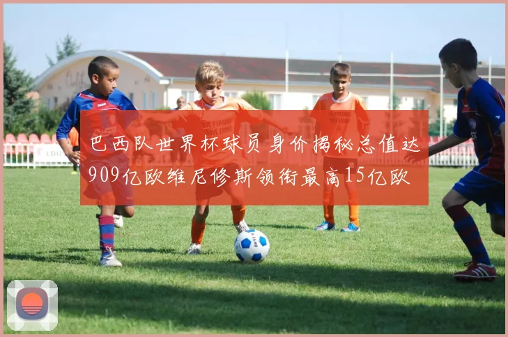 巴西队世界杯球员身价揭秘总值达909亿欧维尼修斯领衔最高15亿欧