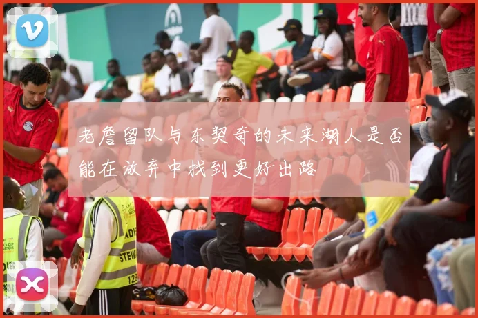 老詹留队与东契奇的未来湖人是否能在放弃中找到更好出路