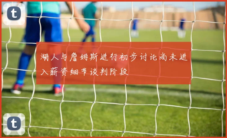 湖人与詹姆斯进行初步讨论尚未进入薪资细节谈判阶段