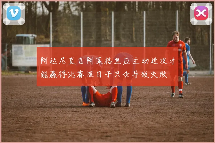 阿达尼直言阿莱格里应主动进攻才能赢得比赛混日子只会导致失败