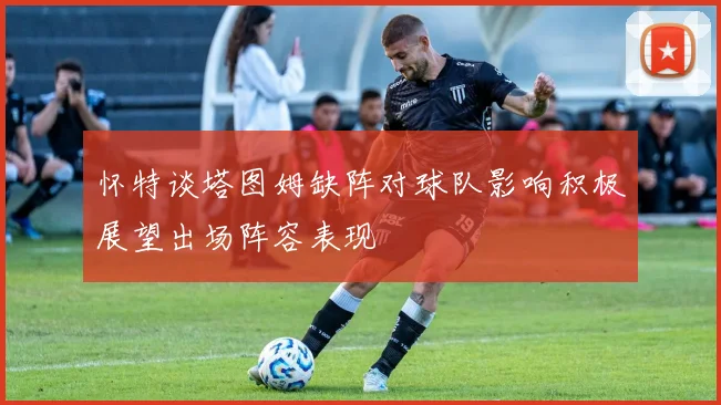 怀特谈塔图姆缺阵对球队影响积极展望出场阵容表现